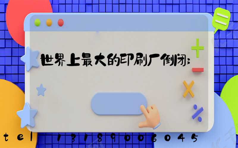 世界上最大的印刷厂倒闭